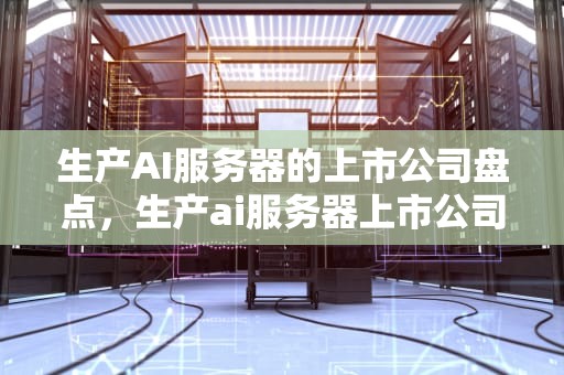 生产AI服务器的上市公司盘点，生产ai服务器上市公司有哪些