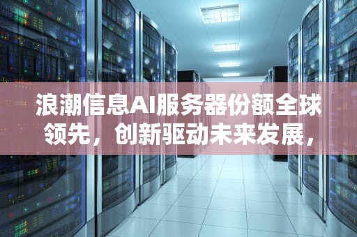 浪潮信息AI服务器份额全球领先，创新驱动未来发展，浪潮信息ai服务器份额查询