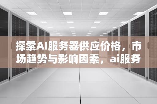 探索AI服务器供应价格，市场趋势与影响因素，ai服务器供应价格表