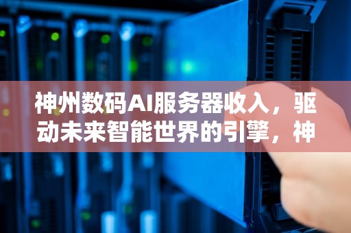 神州数码AI服务器收入，驱动未来智能世界的引擎，神州数码ai服务器收入怎么样