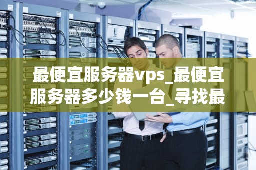 最便宜服务器vps_最便宜服务器多少钱一台_寻找最便宜的服务器VPS：一次深度探索