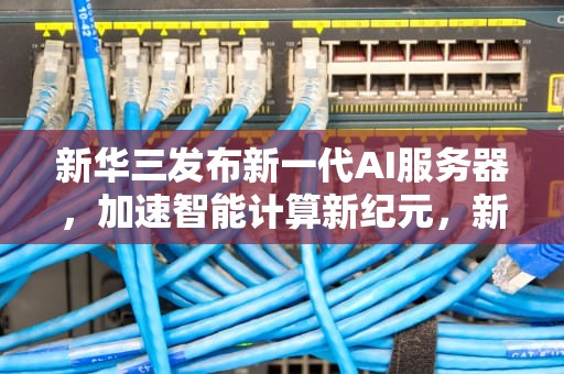 新华三发布新一代AI服务器，加速智能计算新纪元，新华三有ai服务器吗知乎
