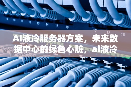 AI液冷服务器方案，未来数据中心的绿色心脏，ai液冷服务器方案是什么
