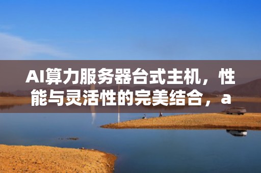 AI算力服务器台式主机，性能与灵活性的完美结合，ai算力服务器台式主机能用吗