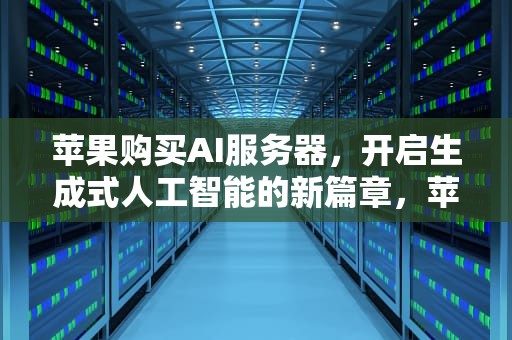 苹果购买AI服务器，开启生成式人工智能的新篇章，苹果购买ai服务器怎么用不了