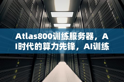 Atlas800训练服务器，AI时代的算力先锋，AI训练服务器和推理服务器