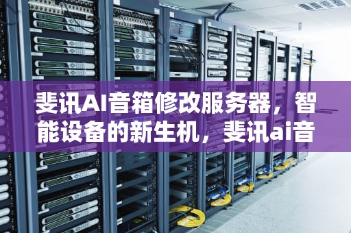 斐讯AI音箱修改服务器，智能设备的新生机，斐讯ai音箱修改服务器地址