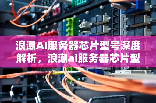 浪潮AI服务器芯片型号深度解析，浪潮ai服务器芯片型号大全