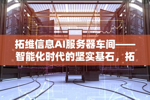 拓维信息AI服务器车间——智能化时代的坚实基石，拓维信息ai服务器车间图片