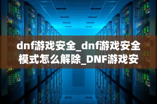 dnf游戏安全_dnf游戏安全模式怎么解除_DNF游戏安全：保护你的虚拟世界
