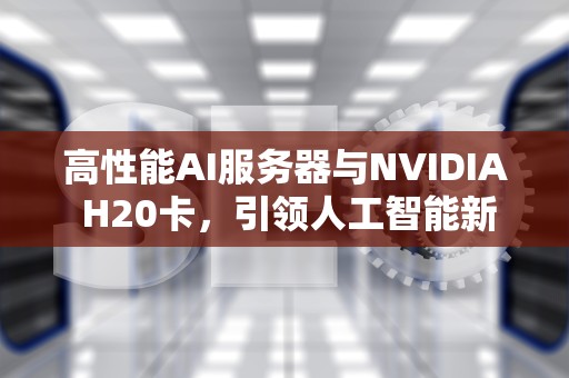 高性能AI服务器与NVIDIA H20卡，引领人工智能新纪元，ai服务器配置