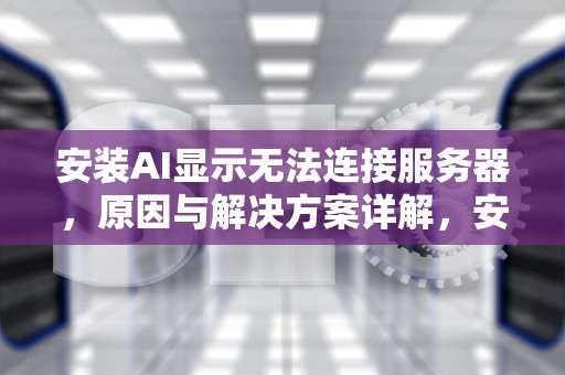 安装AI显示无法连接服务器，原因与解决方案详解，安装ai显示无法连接服务器怎么办