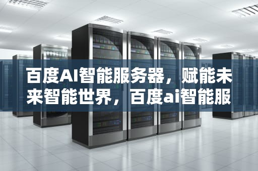 百度AI智能服务器，赋能未来智能世界，百度ai智能服务器怎么用