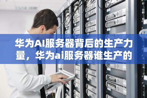 华为AI服务器背后的生产力量，华为ai服务器谁生产的好