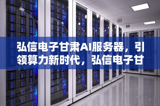 弘信电子甘肃AI服务器，引领算力新时代，弘信电子甘肃ai服务器怎么样