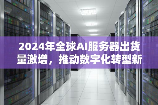 2024年全球AI服务器出货量激增，推动数字化转型新浪潮，ai服务器全球出货量排名