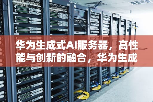 华为生成式AI服务器，高性能与创新的融合，华为生成式ai服务器怎么用