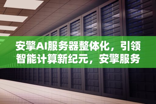 安擎AI服务器整体化，引领智能计算新纪元，安擎服务器怎么样
