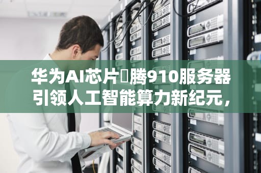 华为AI芯片昇腾910服务器引领人工智能算力新纪元，华为发布ai处理器昇腾910,已用于实际ai训练任务