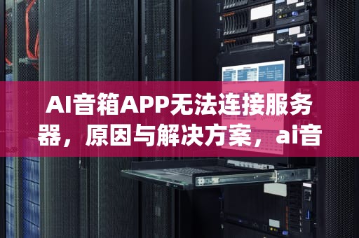 AI音箱APP无法连接服务器，原因与解决方案，ai音箱app无法连服务器怎么办