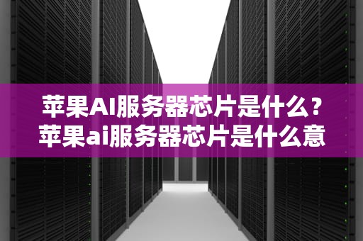 苹果AI服务器芯片是什么？苹果ai服务器芯片是什么意思