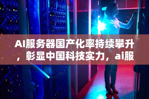AI服务器国产化率持续攀升，彰显中国科技实力，ai服务器国产化率高吗