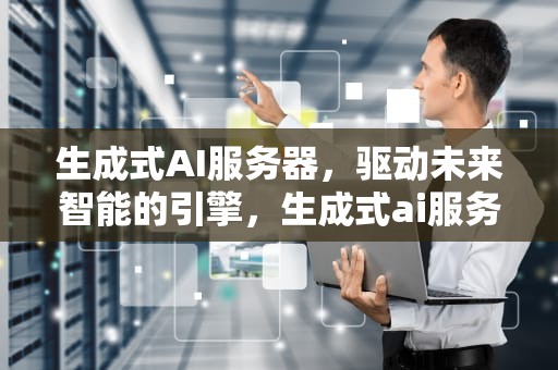 生成式AI服务器，驱动未来智能的引擎，生成式ai服务器是什么意思