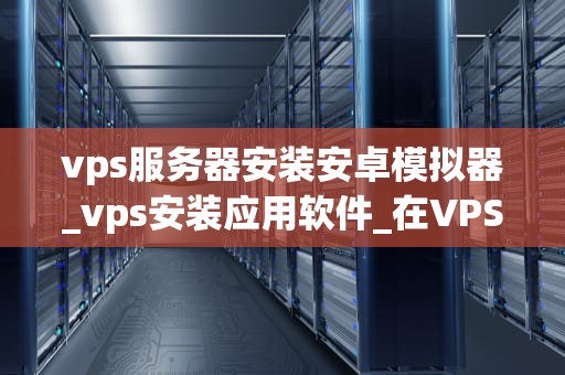 vps服务器安装安卓模拟器_vps安装应用软件_在VPS服务器上安装安卓模拟器的详细指南