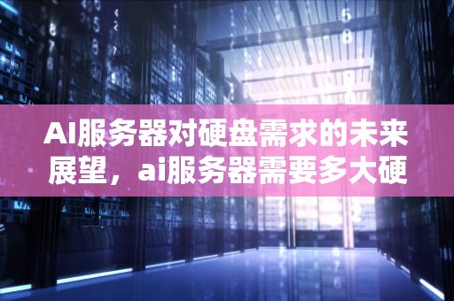 AI服务器对硬盘需求的未来展望，ai服务器需要多大硬盘够用