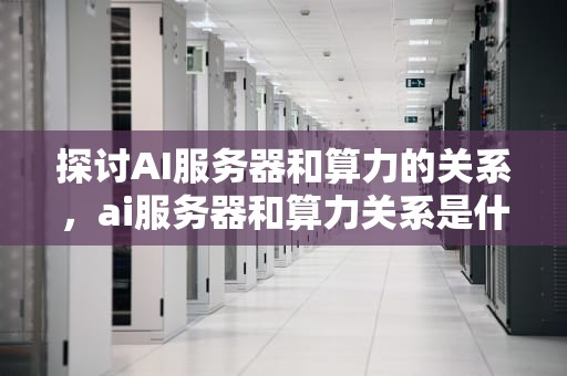 探讨AI服务器和算力的关系，ai服务器和算力关系是什么