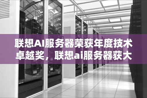 联想AI服务器荣获年度技术卓越奖，联想ai服务器获大奖了吗知乎