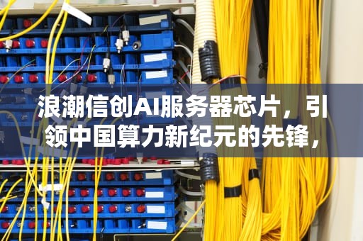 浪潮信创AI服务器芯片，引领中国算力新纪元的先锋，浪潮信创ai服务器芯片怎么样