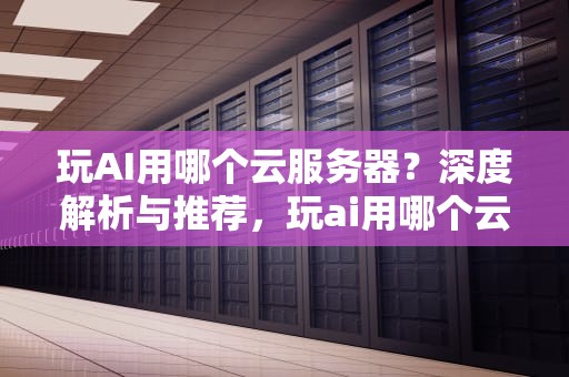 玩AI用哪个云服务器？深度解析与推荐，玩ai用哪个云服务器好