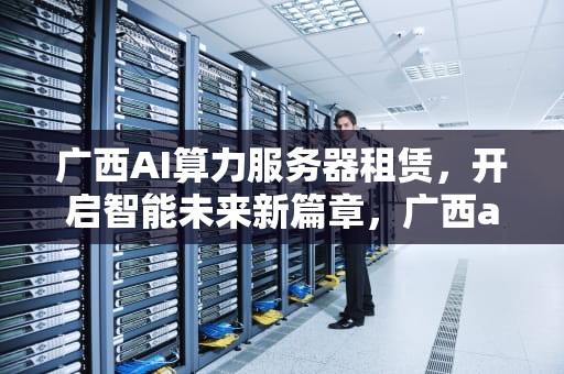 广西AI算力服务器租赁，开启智能未来新篇章，广西ai算力服务器租赁公司