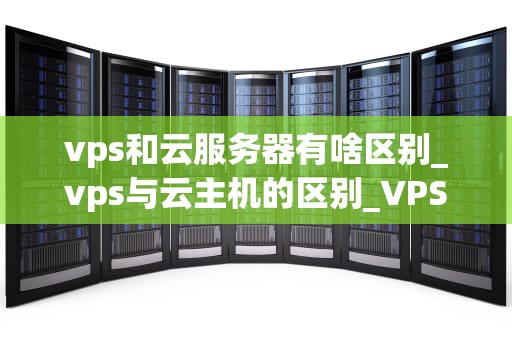 vps和云服务器有啥区别_vps与云主机的区别_VPS与云服务器的区别