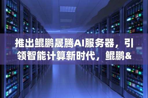 推出鲲鹏晟腾AI服务器，引领智能计算新时代，鲲鹏&昇腾