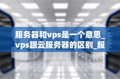 服务器和vps是一个意思_vps跟云服务器的区别_服务器与VPS：深入理解虚拟化技术