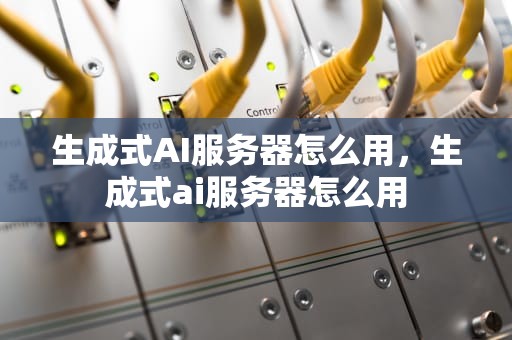 生成式AI服务器怎么用，生成式ai服务器怎么用