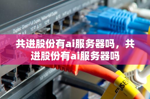共进股份有ai服务器吗，共进股份有ai服务器吗