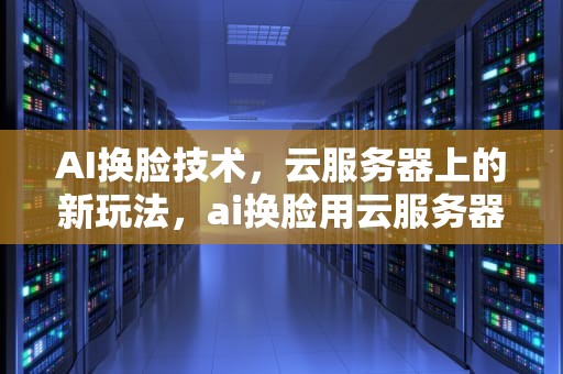 AI换脸技术，云服务器上的新玩法，ai换脸用云服务器吗