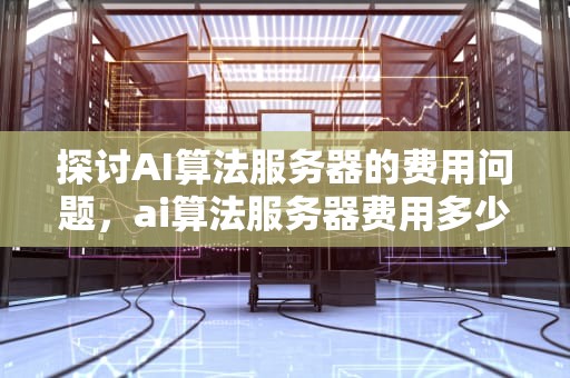 探讨AI算法服务器的费用问题，ai算法服务器费用多少钱