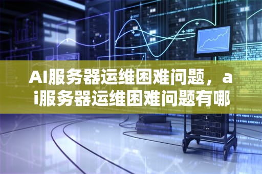 AI服务器运维困难问题，ai服务器运维困难问题有哪些