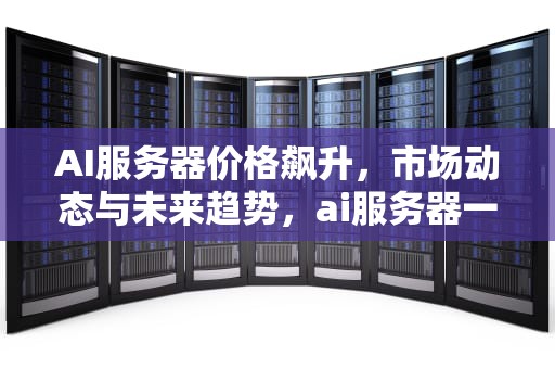 AI服务器价格飙升，市场动态与未来趋势，ai服务器一千多正常吗知乎