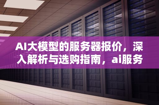 AI大模型的服务器报价，深入解析与选购指南，ai服务器价格