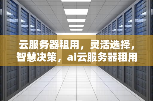 云服务器租用，灵活选择，智慧决策，ai云服务器租用多久合适啊