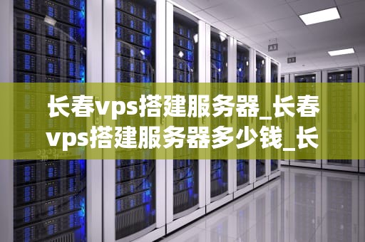 长春vps搭建服务器_长春vps搭建服务器多少钱_长春VPS搭建服务器的全面指南