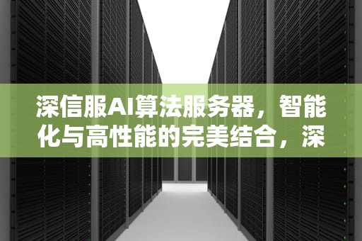 深信服AI算法服务器，智能化与高性能的完美结合，深信服人工智能