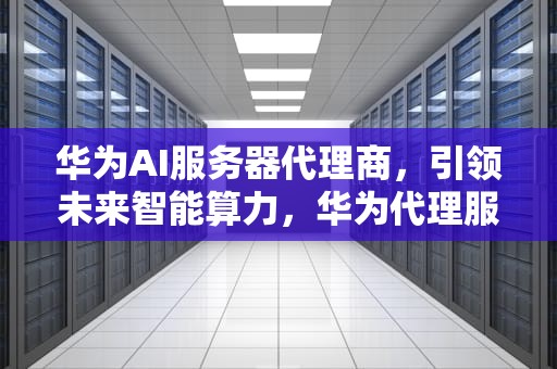 华为AI服务器代理商，引领未来智能算力，华为代理服务器设置在哪