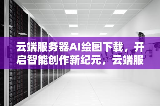 云端服务器AI绘图下载，开启智能创作新纪元，云端服务器ai绘图下载安装