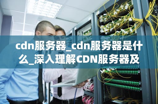 cdn服务器_cdn服务器是什么_深入理解CDN服务器及其在现代网络中的重要性